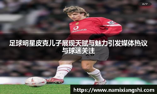 足球明星皮克儿子展现天赋与魅力引发媒体热议与球迷关注