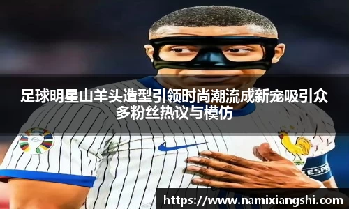 足球明星山羊头造型引领时尚潮流成新宠吸引众多粉丝热议与模仿